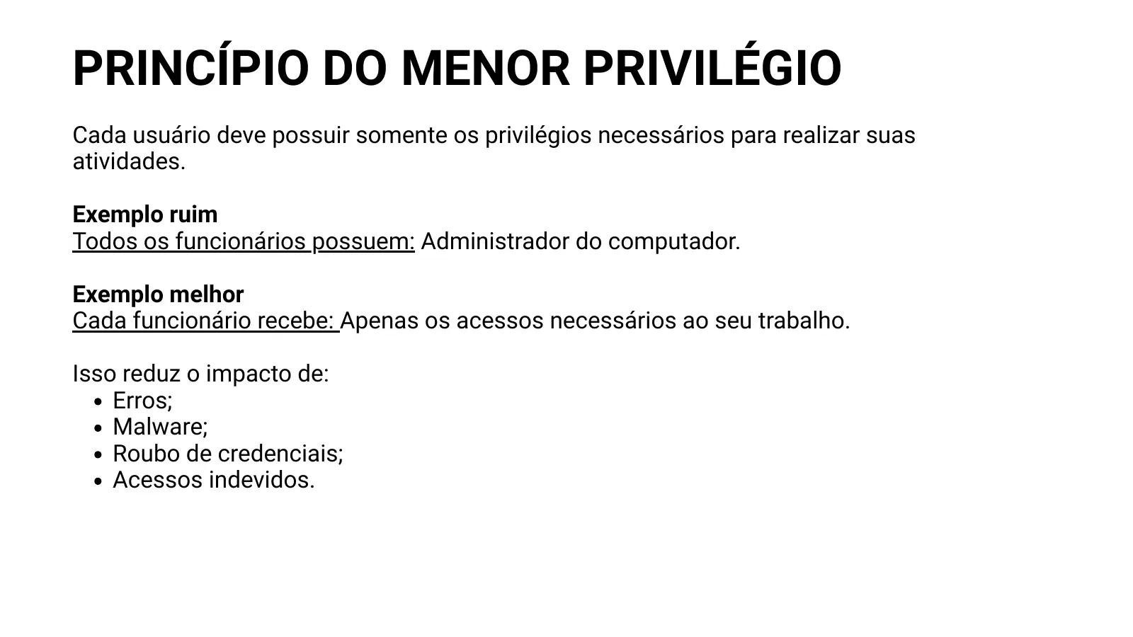 PRINCÍPIO DO MENOR PRIVILÉGIO Cada usuário deve possuir somente os privilégios necessários para realizar suas atividades. Exemplo ruim Todos os funcionários possuem: Administrador do computador. Exemplo melhor Cada funcionário recebe: Apenas os acessos necessários ao seu trabalho. Isso reduz o impacto de: Erros; Malware; Roubo de credenciais; Acessos indevidos.