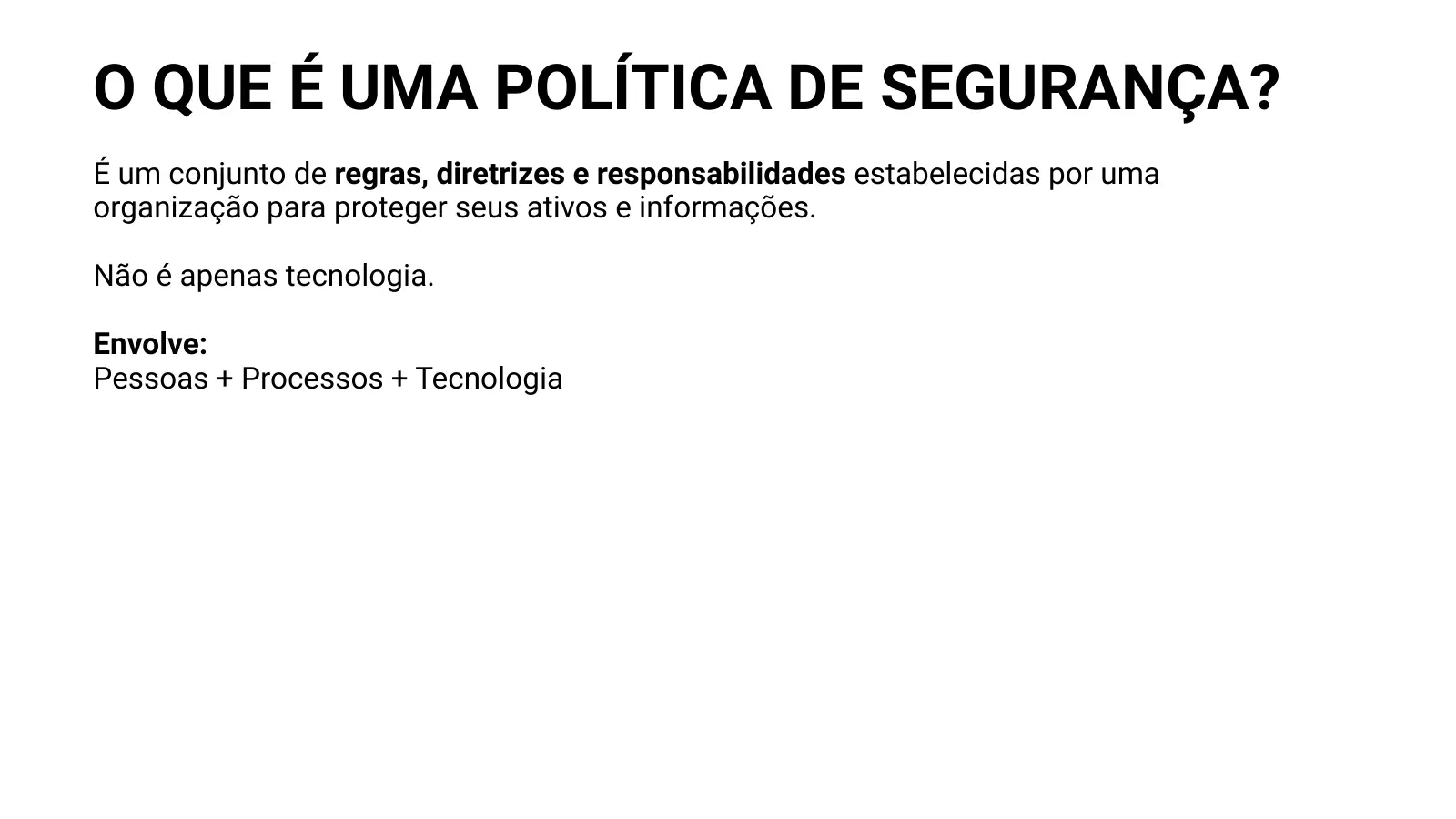 O QUE É UMA POLÍTICA DE SEGURANÇA? É um conjunto de regras, diretrizes e responsabilidades estabelecidas por uma organização para proteger seus ativos e informações. Não é apenas tecnologia. Envolve: Pessoas + Processos + Tecnologia