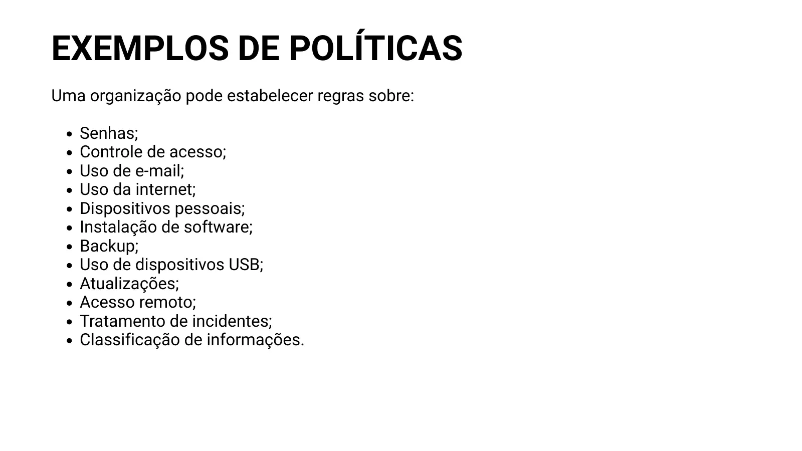 EXEMPLOS DE POLÍTICAS Uma organização pode estabelecer regras sobre: Senhas; Controle de acesso; Uso de e-mail; Uso da internet; Dispositivos pessoais; Instalação de software; Backup; Uso de dispositivos USB; Atualizações; Acesso remoto; Tratamento de incidentes; Classificação de informações.