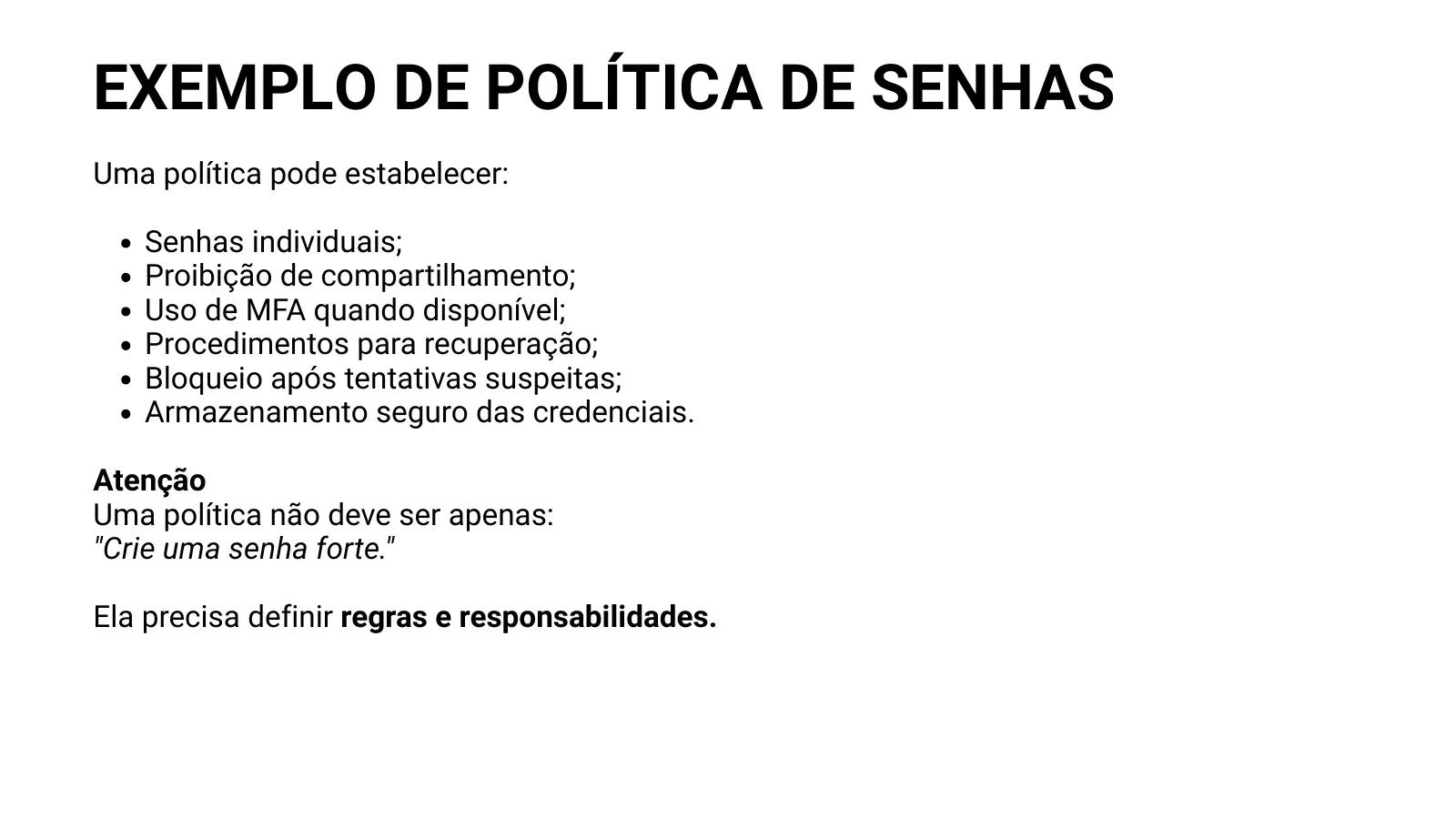 EXEMPLO DE POLÍTICA DE SENHAS Uma política pode estabelecer: Senhas individuais; Proibição de compartilhamento; Uso de MFA quando disponível; Procedimentos para recuperação; Bloqueio após tentativas suspeitas; Armazenamento seguro das credenciais. Atenção Uma política não deve ser apenas: "Crie uma senha forte." Ela precisa definir regras e responsabilidades.