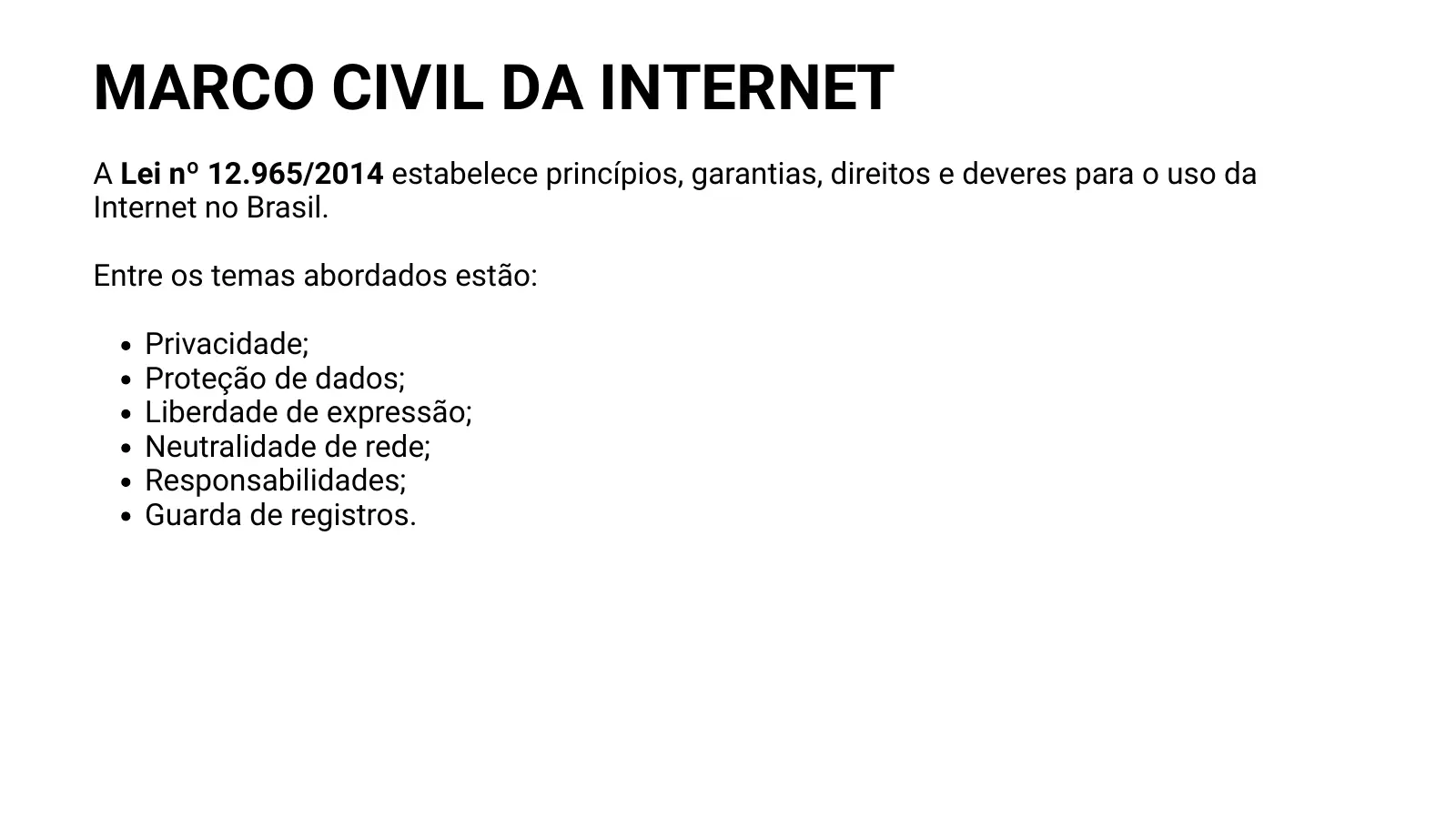 MARCO CIVIL DA INTERNET A Lei nº 12.965/2014 estabelece princípios, garantias, direitos e deveres para o uso da Internet no Brasil. Entre os temas abordados estão: Privacidade; Proteção de dados; Liberdade de expressão; Neutralidade de rede; Responsabilidades; Guarda de registros.