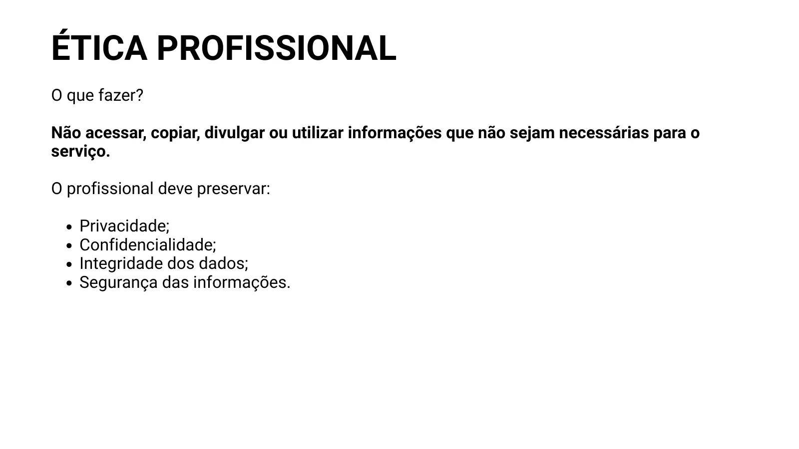 ÉTICA PROFISSIONAL O que fazer? Não acessar, copiar, divulgar ou utilizar informações que não sejam necessárias para o serviço. O profissional deve preservar: Privacidade; Confidencialidade; Integridade dos dados; Segurança das informações.