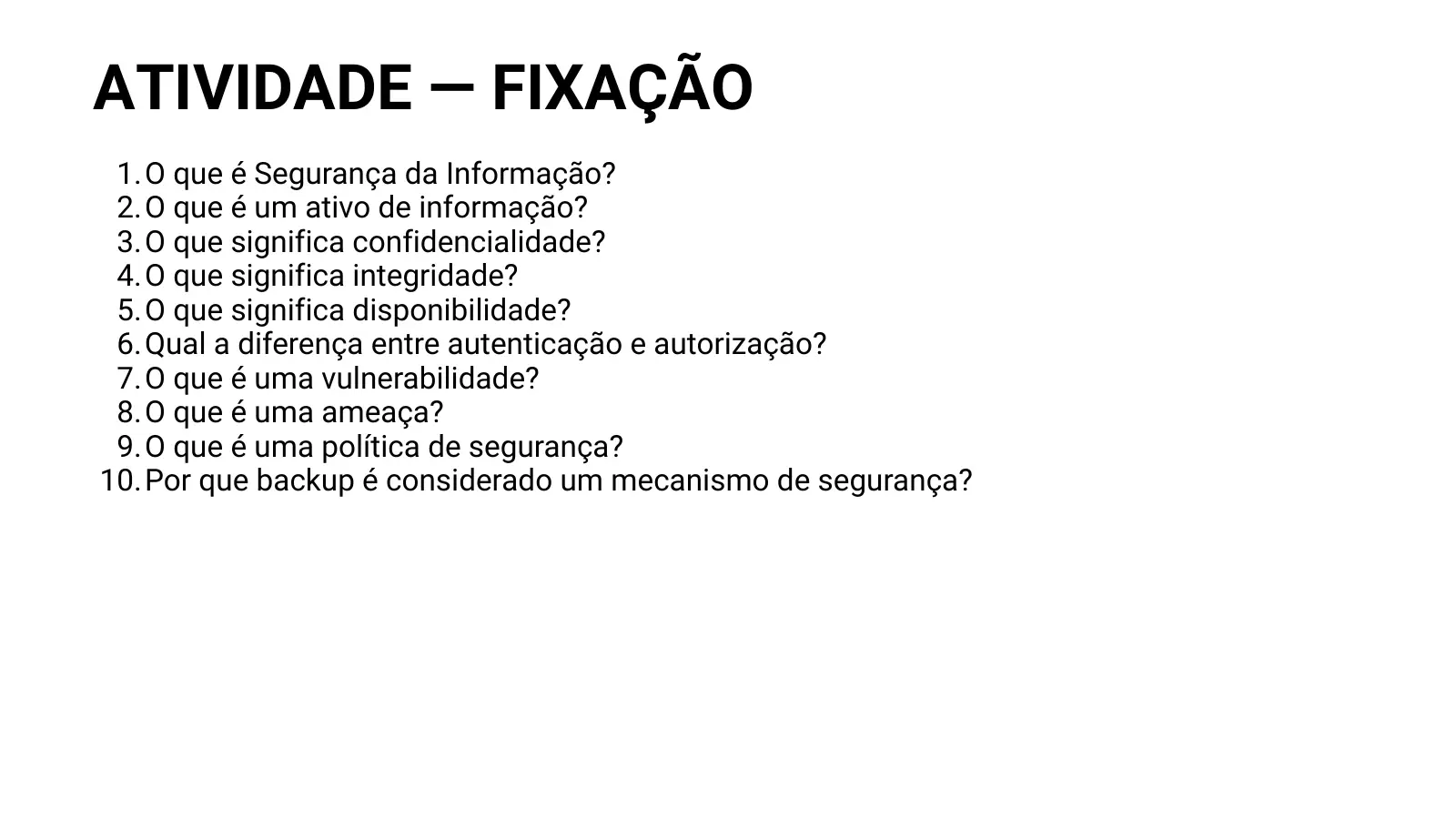 ATIVIDADE — FIXAÇÃO 1. O que é Segurança da Informação? 2. O que é um ativo de informação? 3. O que significa confidencialidade? 4. O que significa integridade? 5. O que significa disponibilidade? 6. Qual a diferença entre autenticação e autorização? 7. O que é uma vulnerabilidade? 8. O que é uma ameaça? 9. O que é uma política de segurança? 10. Por que backup é considerado um mecanismo de segurança?